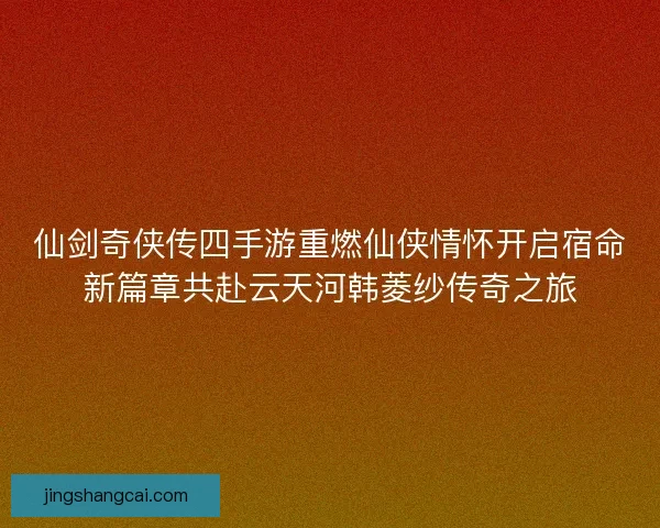 仙剑奇侠传四手游重燃仙侠情怀开启宿命新篇章共赴云天河韩菱纱传奇之旅