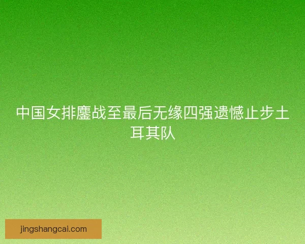 中国女排鏖战至最后无缘四强遗憾止步土耳其队