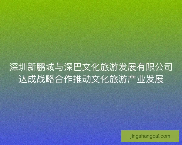 深圳新鹏城与深巴文化旅游发展有限公司达成战略合作推动文化旅游产业发展