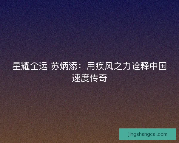 星耀全运 苏炳添：用疾风之力诠释中国速度传奇