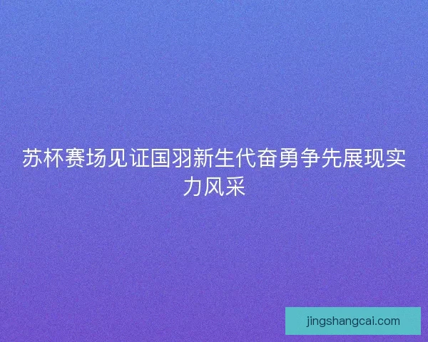 苏杯赛场见证国羽新生代奋勇争先展现实力风采