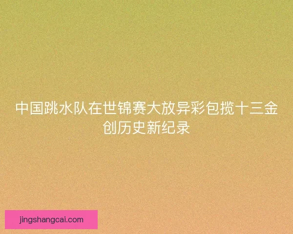 中国跳水队在世锦赛大放异彩包揽十三金创历史新纪录