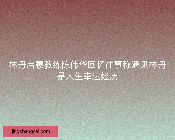 林丹启蒙教练陈伟华回忆往事称遇见林丹是人生幸运经历