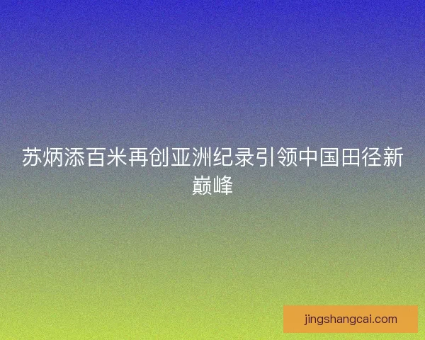 苏炳添百米再创亚洲纪录引领中国田径新巅峰