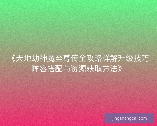 《天地劫神魔至尊传全攻略详解升级技巧阵容搭配与资源获取方法》