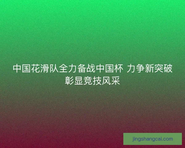 中国花滑队全力备战中国杯 力争新突破彰显竞技风采