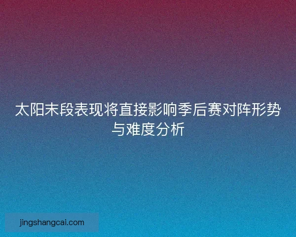 太阳末段表现将直接影响季后赛对阵形势与难度分析