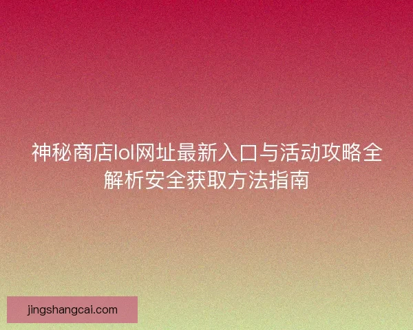 神秘商店lol网址最新入口与活动攻略全解析安全获取方法指南